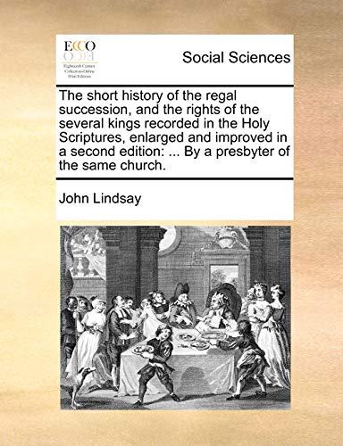 The short history of the regal succession, and the rights of the several kings recorded in the Holy Scriptures, enlarged and improved in a second edition: ... By a presbyter of the same church. (9781170864685) by Lindsay, John