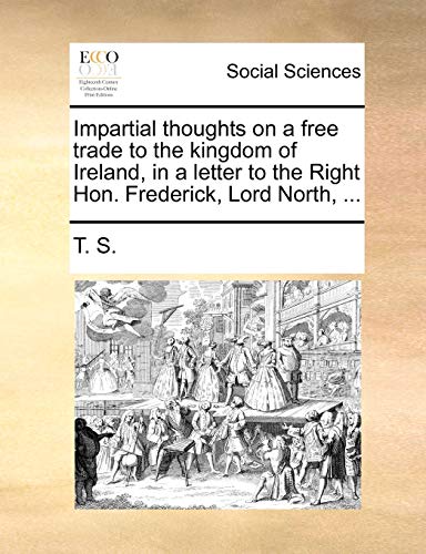 Impartial thoughts on a free trade to the kingdom of Ireland, in a letter to the Right Hon. Frederick, Lord North, ... (9781170879702) by T. S.