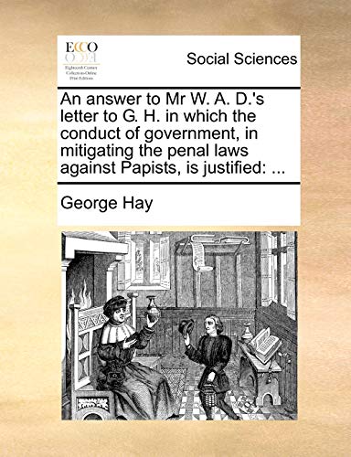 An answer to Mr W. A. D.'s letter to G. H. in which the conduct of government, in mitigating the penal laws against Papists, is justified: ... (9781170881095) by Hay, George