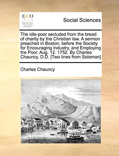 9781170898451: The idle-poor secluded from the bread of charity by the Christian law. A sermon preached in Boston, before the Society for Encouraging Industry, and ... Chauncy, D.D. [Two lines from Solomon]