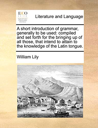 A Short Introduction of Grammar, Generally to Be Used: Compiled and Set Forth for the Bringing Up of All Those, That Intend to Attain to the Knowledge of the Latin Tongue. (Paperback) - William Lily