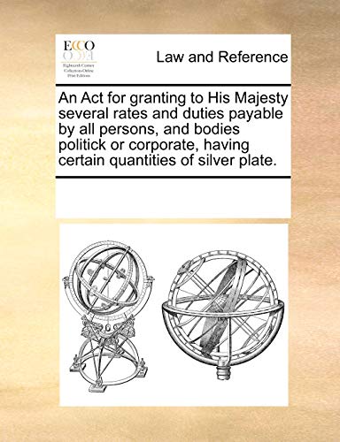 An Act for granting to His Majesty several rates and duties payable by all persons, and bodies politick or corporate, having certain quantities of sil - Multiple Contributors, See Notes