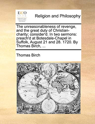 The unreasonableness of revenge, and the great duty of Christian-charity; consider'd. In two sermons: preach'd at Botesdale-Chapel in Suffolk, August 21 and 28. 1720. By Thomas Birch, ... - Birch, Thomas