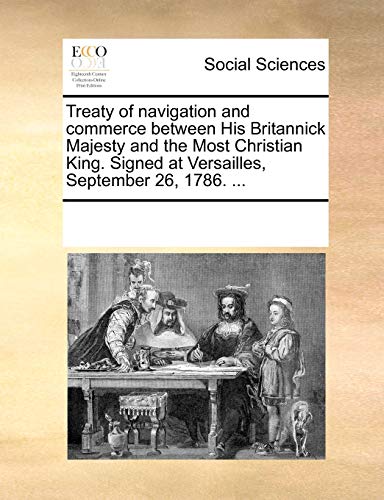 Treaty of navigation and commerce between His Britannick Majesty and the Most Christian King. Signed at Versailles, September 26, 1786. ... - See Notes Multiple Contributors