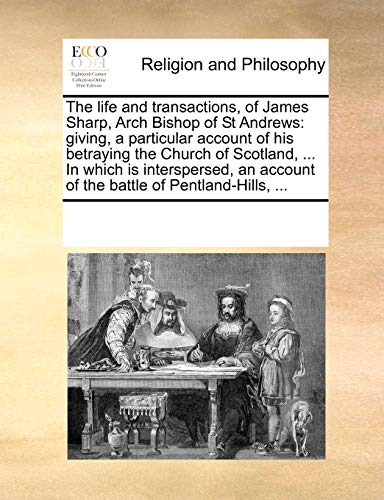The life and transactions, of James Sharp, Arch Bishop of St Andrews: giving, a particular account of his betraying the Church of Scotland, ... In ... account of the battle of Pentland-Hills, ... - See Notes Multiple Contributors