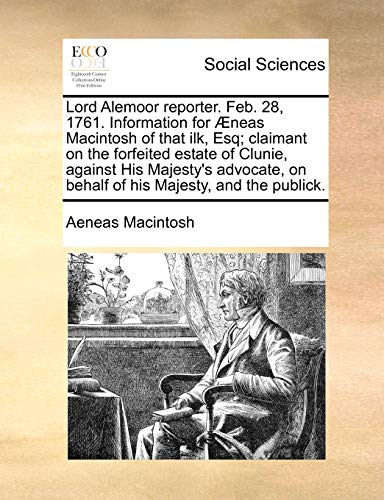 Lord Alemoor Reporter. Feb. 28, 1761. Information for Neas Macintosh of That Ilk, Esq; Claimant on the Forfeited Estate of Clunie, Against His Majesty s Advocate, on Behalf of His Majesty, and the Publick. (Paperback) - Aeneas Macintosh