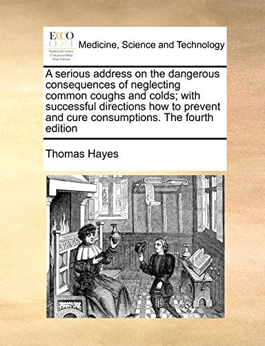 A serious address on the dangerous consequences of neglecting common coughs and colds; with successful directions how to prevent and cure consumptions. The fourth edition (9781171002550) by Hayes, Thomas