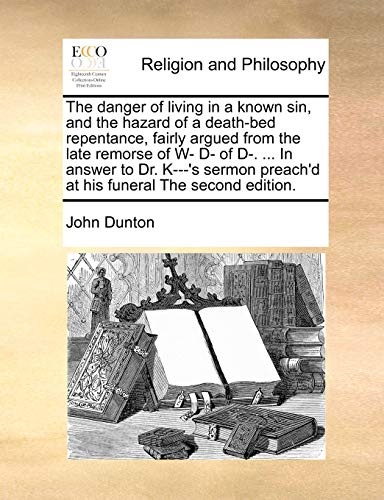 The danger of living in a known sin, and the hazard of a death-bed repentance, fairly argued from the late remorse of W- D- of D-. ... In answer to ... preach'd at his funeral The second edition. (9781171015741) by Dunton, John