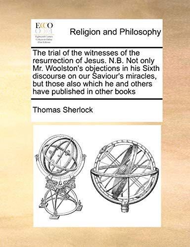 The trial of the witnesses of the resurrection of Jesus. N.B. Not only Mr. Woolston's objections in his Sixth discourse on our Saviour's miracles, but ... he and others have published in other books (9781171018438) by Sherlock, Thomas