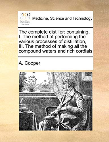 The complete distiller: containing, I. The method of performing the various processes of distillation, III. The method of making all the compound waters and rich cordials [Soft Cover ] - Cooper, A.