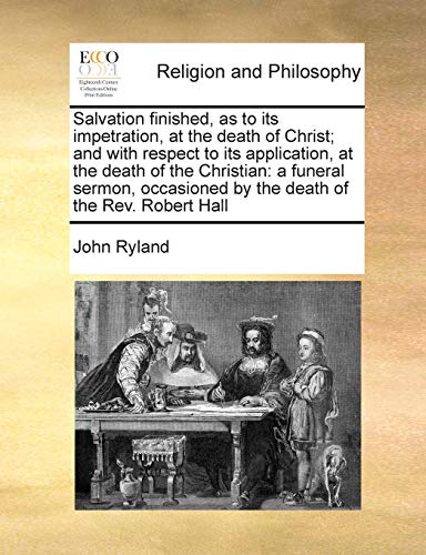 Salvation finished, as to its impetration, at the death of Christ; and with respect to its application, at the death of the Christian: a funeral sermon, occasioned by the death of the Rev. Robert Hall (9781171020691) by Ryland, John