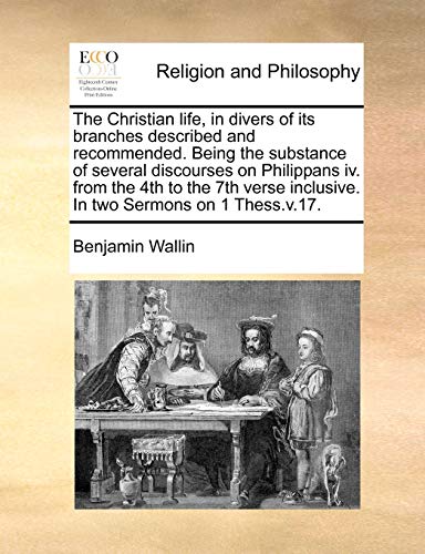 The Christian life, in divers of its branches described and recommended Being the substance of several discourses on Philippans iv from the 4th to inclusive In two Sermons on 1 Thessv17 - Benjamin Wallin