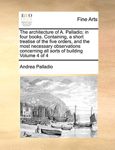 Stock image for The architecture of A Palladio in four books Containing, a short treatise of the five orders, and the most necessary observations concerning all sorts of building Volume 4 of 4 for sale by PBShop.store US