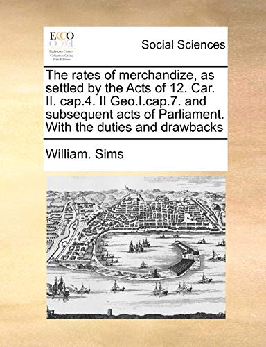 The rates of merchandize, as settled by the Acts of 12. Car. II. cap.4. II Geo.I.cap.7. and subsequent acts of Parliament. With the duties and drawbacks (9781171046752) by Sims, William.