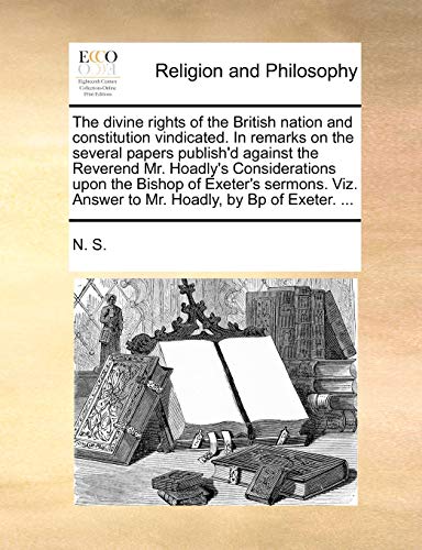 The divine rights of the British nation and constitution vindicated. In remarks on the several papers publish'd against the Reverend Mr. Hoadly's ... Answer to Mr. Hoadly, by Bp of Exeter. ... (9781171072201) by N. S.