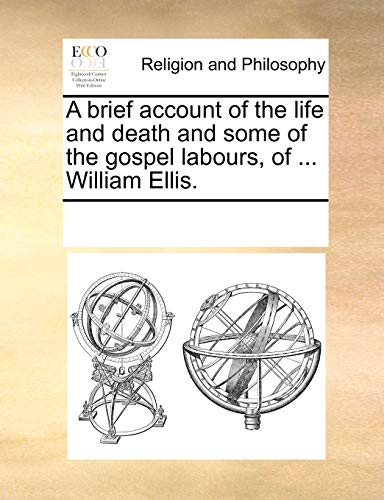 A brief account of the life and death and some of the gospel labours, of . William Ellis. - See Notes Multiple Contributors