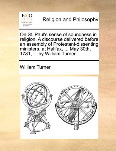 On St. Paul's sense of soundness in religion. A discourse delivered before an assembly of Protestant-dissenting ministers, at Halifax, ... May 30th, 1781, ... by William Turner. (9781171077763) by Turner, William