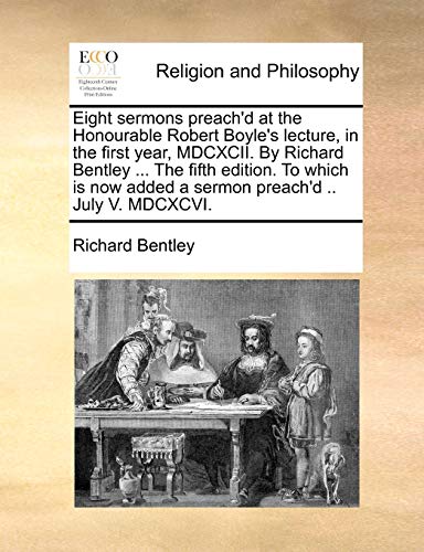 Eight sermons preach'd at the Honourable Robert Boyle's lecture, in the first year, MDCXCII. By Richard Bentley ... The fifth edition. To which is now added a sermon preach'd .. July V. MDCXCVI. (9781171122951) by Bentley, Richard