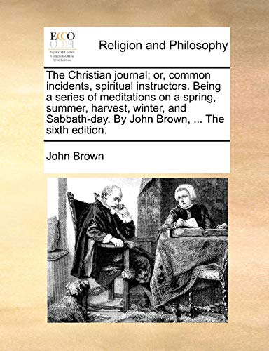 The Christian Journal; Or, Common Incidents, Spiritual Instructors. Being a Series of Meditations on a Spring, Summer, Harvest, Winter, and Sabbath-Da - John Brown