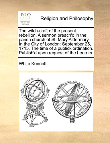 The witch-craft of the present rebellion. A sermon preach'd in the parish church of St. Mary Aldermary. In the City of London: September 25, 1715. The ... Publish'd upon request of the hearers (9781171127369) by Kennett, White