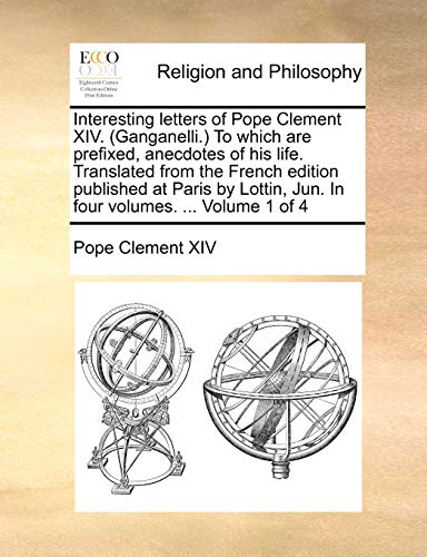 Interesting letters of Pope Clement XIV. (Ganganelli.) To which are prefixed, anecdotes of his life. Translated from the French edition published at ... Jun. In four volumes. ... Volume 1 of 4 - Pope Clement XIV