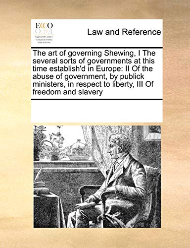 The art of governing Shewing, I The several sorts of governments at this time establish'd in Europe: II Of the abuse of government, by publick . to liberty, III Of freedom and slavery - See Notes Multiple Contributors