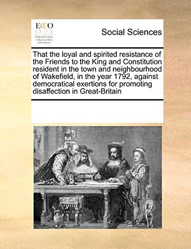 9781171203766: That the loyal and spirited resistance of the Friends to the King and Constitution resident in the town and neighbourhood of Wakefield, in the year ... for promoting disaffection in Great-Britain