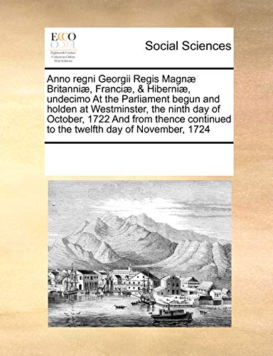 Anno Regni Georgii Regis Magn Britanni , Franci , and Hiberni , Undecimo at the Parliament Begun and Holden at Westminster, the Ninth Day of October, 1722 and from Thence Continued to the Twelfth Day of November, 1724 - Multiple Contributors