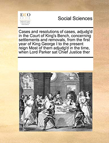 Cases and Resolutions of Cases, Adjudg d in the Court of King s Bench, Concerning Settlements and Removals, from the First Year of King George I to the Present Reign Most of Them Adjudg d in the Time, When Lord Parker SAT Chief Justice Ther (Paperback) - Multiple Contributors