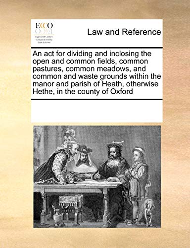 Stock image for An ACT for Dividing and Inclosing the Open and Common Fields, Common Pastures, Common Meadows, and Common and Waste Grounds Within the Manor and . Otherwise Hethe, in the County of Oxford for sale by Lucky's Textbooks