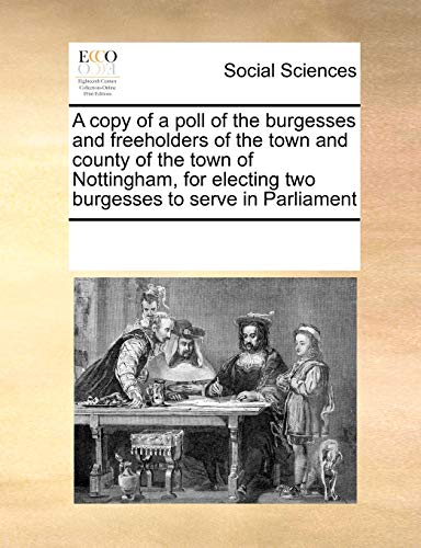 A Copy of a Poll of the Burgesses and Freeholders of the Town and County of the Town of Nottingham, for Electing Two Burgesses to Serve in Parliament - Multiple Contributors