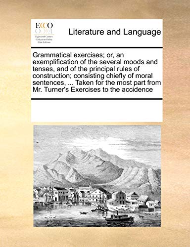 Grammatical Exercises; Or, an Exemplification of the Several Moods and Tenses, and of the Principal Rules of Construction; Consisting Chiefly of Moral Sentences, . Taken for the Most Part from Mr. Turner's Exercises to the Accidence - Multiple Contributors