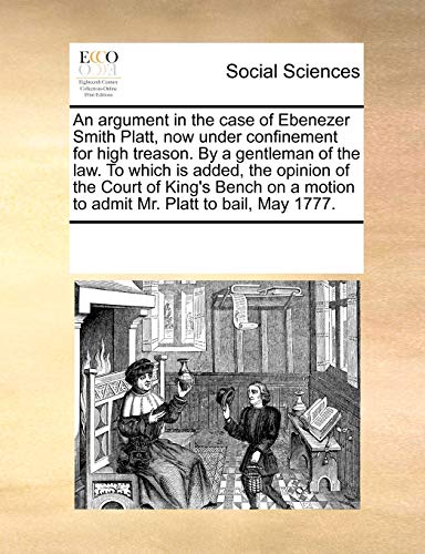 Stock image for An Argument in the Case of Ebenezer Smith Platt, Now Under Confinement for High Treason. by a Gentleman of the Law. to Which Is Added, the Opinion of . Motion to Admit Mr. Platt to Bail, May 1777. for sale by Lucky's Textbooks