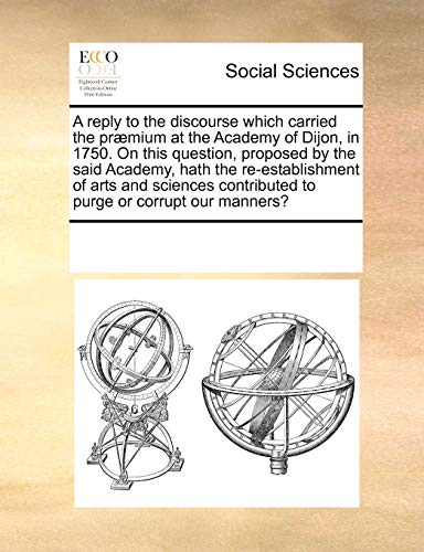 A Reply to the Discourse Which Carried the Praemium at the Academy of Dijon, in 1750. on This Question, Proposed by the Said Academy, Hath the Re-Establishment of Arts and Sciences Contributed to Purge or Corrupt Our Manners? - Multiple Contributors