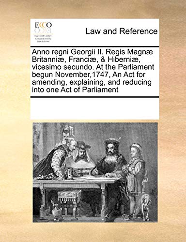 Anno Regni Georgii II. Regis Magn Britanni , Franci , and Hiberni , Vicesimo Secundo. at the Parliament Begun November,1747, an ACT for Amending, Explaining, and Reducing Into One Act of Parliament - Multiple Contributors