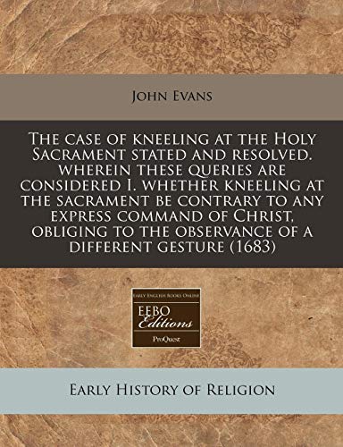 The case of kneeling at the Holy Sacrament stated and resolved. wherein these queries are considered I. whether kneeling at the sacrament be contrary ... the observance of a different gesture (1683) (9781171249429) by Evans, John