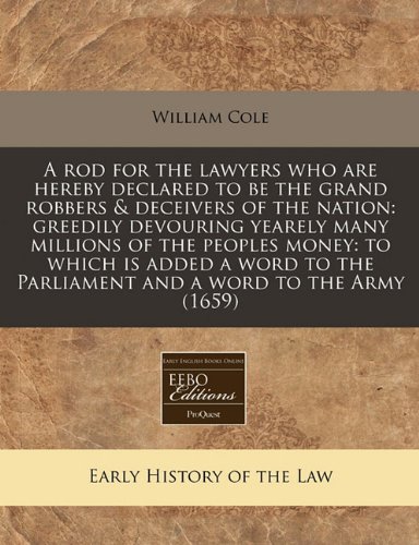A rod for the lawyers who are hereby declared to be the grand robbers & deceivers of the nation: greedily devouring yearely many millions of the ... the Parliament and a word to the Army (1659) (9781171253044) by Cole, William