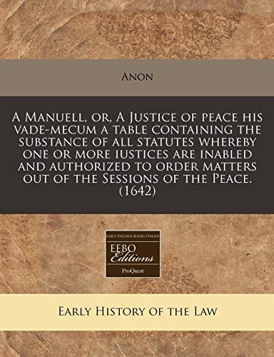 A Manuell, or, A Justice of peace his vade-mecum a table containing the substance of all statutes whereby one or more iustices are inabled and ... out of the Sessions of the Peace. (1642) (9781171254775) by Anon