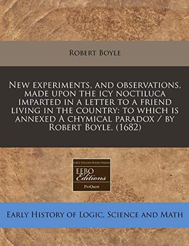 New experiments, and observations, made upon the icy noctiluca imparted in a letter to a friend living in the country: to which is annexed A chymical paradox / by Robert Boyle. (1682) (9781171258247) by Boyle, Robert