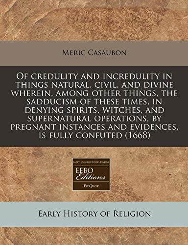 Of credulity and incredulity in things natural, civil, and divine wherein, among other things, the sadducism of these times, in denying spirits, ... and evidences, is fully confuted (1668) (9781171258667) by Casaubon, Meric