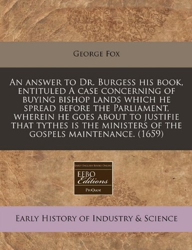 An answer to Dr. Burgess his book, entituled A case concerning of buying bishop lands which he spread before the Parliament, wherein he goes about to ... ministers of the gospels maintenance. (1659) (9781171259961) by Fox, George