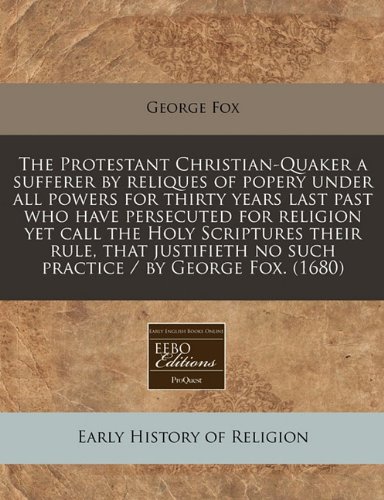The Protestant Christian-Quaker a sufferer by reliques of popery under all powers for thirty years last past who have persecuted for religion yet call ... no such practice / by George Fox. (1680) (9781171260295) by Fox, George