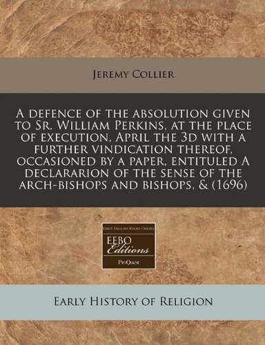 A defence of the absolution given to Sr. William Perkins, at the place of execution, April the 3d with a further vindication thereof, occasioned by a ... of the arch-bishops and bishops, & (1696) (9781171261469) by Collier, Jeremy