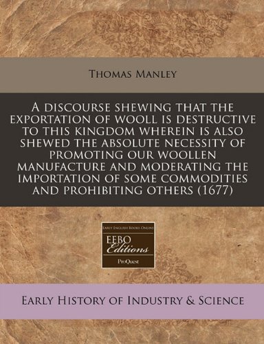 A discourse shewing that the exportation of wooll is destructive to this kingdom wherein is also shewed the absolute necessity of promoting our ... commodities and prohibiting others (1677) (9781171264071) by Manley, Thomas