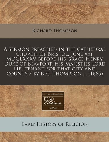 A sermon preached in the cathedral church of Bristol, June xxi, MDCLXXXV before his grace Henry, Duke of Beavfort, His Majesties lord lieutenant for that city and county / by Ric. Thompson ... (1685) (9781171266020) by Thompson, Richard
