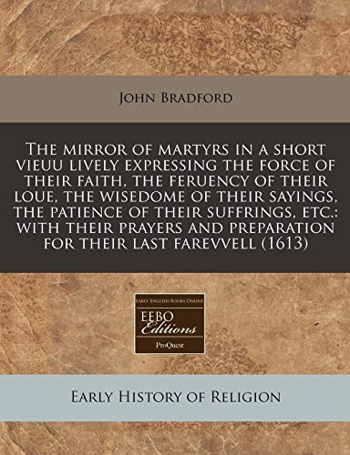 The mirror of martyrs in a short vieuu lively expressing the force of their faith, the feruency of their loue, the wisedome of their sayings, the ... preparation for their last farevvell (1613) (9781171274384) by Bradford, John