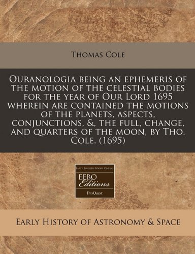Ouranologia being an ephemeris of the motion of the celestial bodies for the year of Our Lord 1695 wherein are contained the motions of the planets, ... quarters of the moon, by Tho. Cole. (1695) (9781171279389) by Cole, Thomas