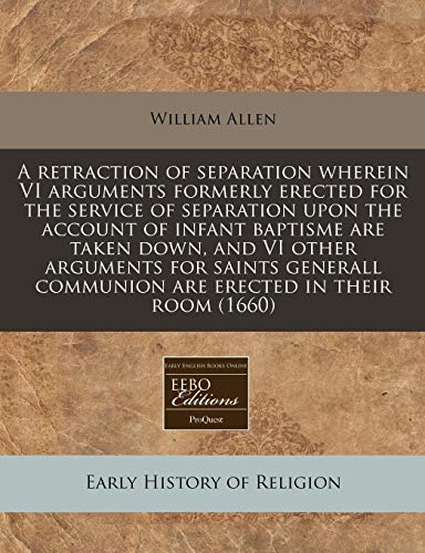 A retraction of separation wherein VI arguments formerly erected for the service of separation upon the account of infant baptisme are taken down, and ... communion are erected in their room (1660) (9781171281405) by Allen, William