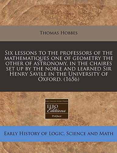 Six lessons to the professors of the mathematiques one of geometry the other of astronomy, in the chaires set up by the noble and learned Sir Henry Savile in the University of Oxford. (1656) (9781171289456) by Hobbes, Thomas