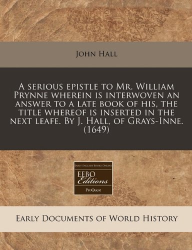 A serious epistle to Mr. William Prynne wherein is interwoven an answer to a late book of his, the title whereof is inserted in the next leafe. By J. Hall, of Grays-Inne. (1649) (9781171300021) by Hall, John